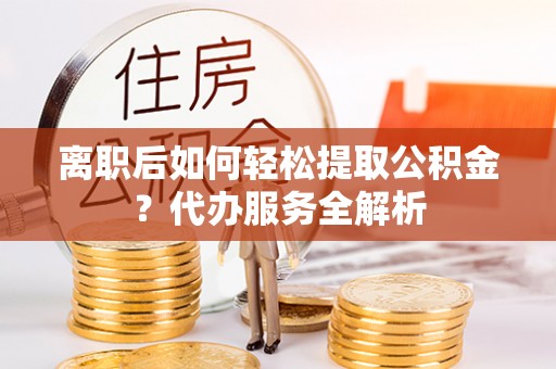 老城离职后如何轻松提取公积金？代办服务全解析