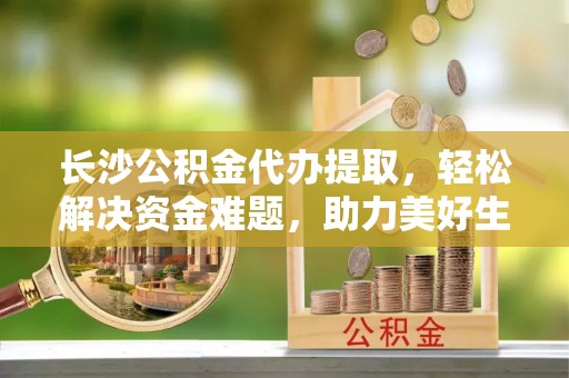老城长沙公积金代办提取，轻松解决资金难题，助力美好生活