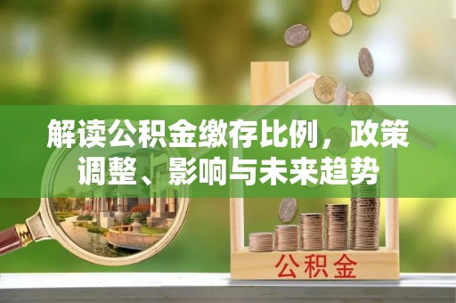 老城解读公积金缴存比例，政策调整、影响与未来趋势