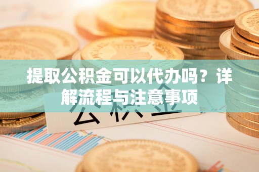 老城提取公积金可以代办吗？详解流程与注意事项