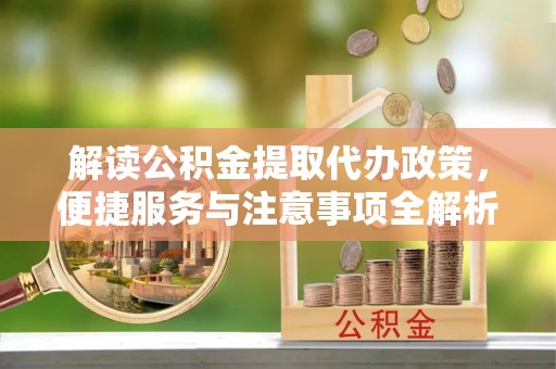 老城解读公积金提取代办政策，便捷服务与注意事项全解析