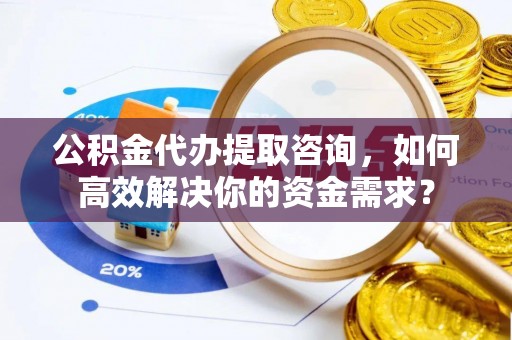 老城公积金代办提取咨询，如何高效解决你的资金需求？