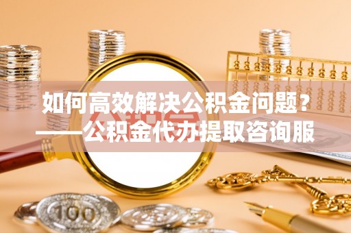 老城如何高效解决公积金问题？——公积金代办提取咨询服务指南