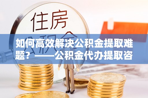 老城如何高效解决公积金提取难题？——公积金代办提取咨询服务全解析