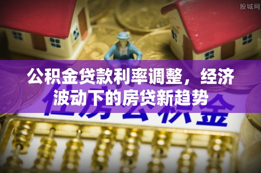老城公积金贷款利率调整，经济波动下的房贷新趋势