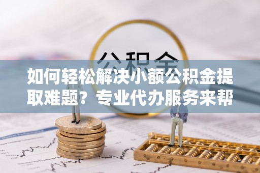 老城如何轻松解决小额公积金提取难题？专业代办服务来帮忙