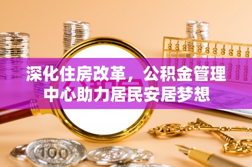 老城深化住房改革，公积金管理中心助力居民安居梦想