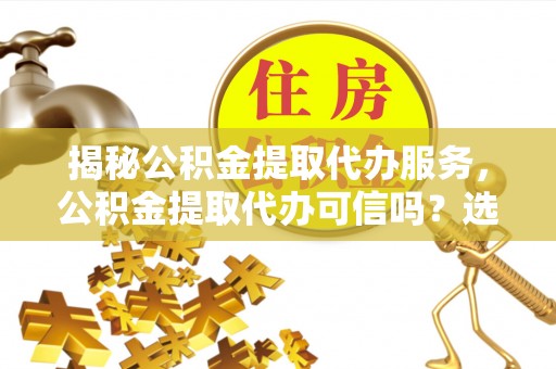 老城揭秘公积金提取代办服务，公积金提取代办可信吗？选择前你需要知道的真相