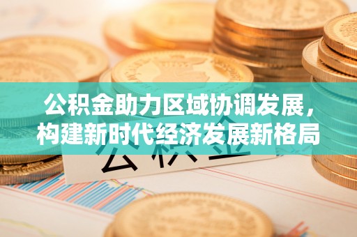 老城公积金助力区域协调发展，构建新时代经济发展新格局