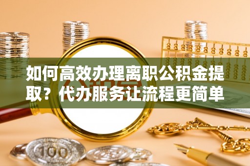 老城如何高效办理离职公积金提取？代办服务让流程更简单