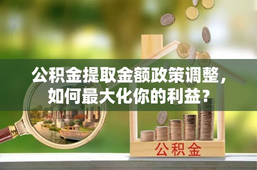 老城公积金提取金额政策调整，如何最大化你的利益？