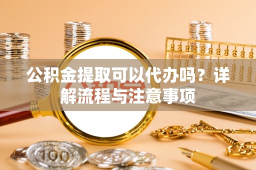 老城公积金提取可以代办吗？详解流程与注意事项