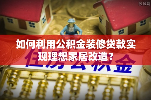 老城如何利用公积金装修贷款实现理想家居改造？