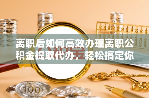 老城离职后如何高效办理离职公积金提取代办，轻松搞定你的公积金