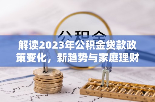 老城解读2023年公积金贷款政策变化，新趋势与家庭理财规划