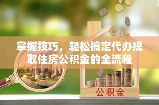 老城掌握技巧，轻松搞定代办提取住房公积金的全流程