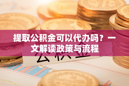 老城提取公积金可以代办吗？一文解读政策与流程