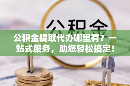 老城公积金提取代办哪里有？一站式服务，助您轻松搞定！