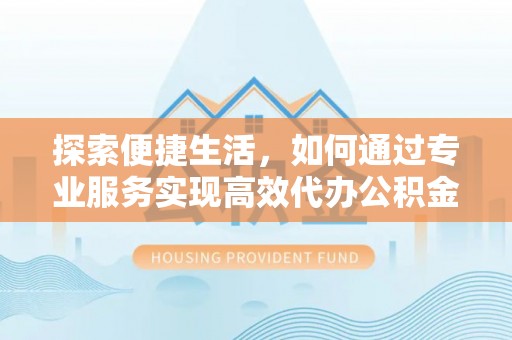 老城探索便捷生活，如何通过专业服务实现高效代办公积金提取