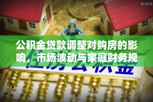 老城公积金贷款调整对购房的影响，市场波动与家庭财务规划