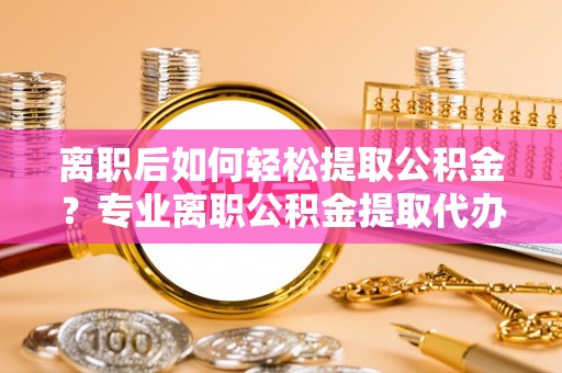 老城离职后如何轻松提取公积金？专业离职公积金提取代办服务指南