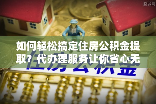 老城如何轻松搞定住房公积金提取？代办理服务让你省心无忧