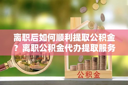 老城离职后如何顺利提取公积金？离职公积金代办提取服务助力无忧办理