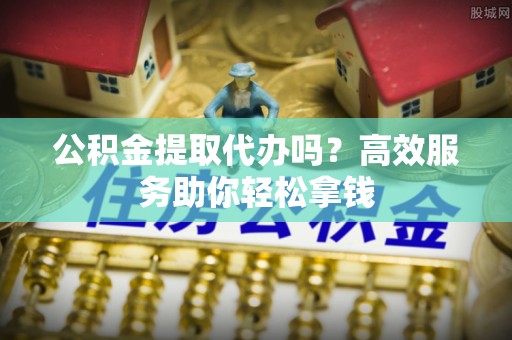 老城公积金提取代办吗？高效服务助你轻松拿钱