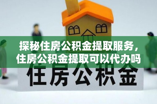 老城探秘住房公积金提取服务，住房公积金提取可以代办吗的全方位解析
