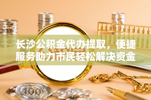 老城长沙公积金代办提取，便捷服务助力市民轻松解决资金需求