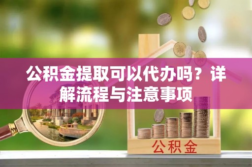 老城公积金提取可以代办吗？详解流程与注意事项
