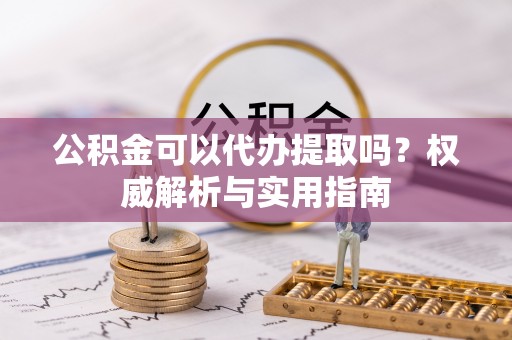 老城公积金可以代办提取吗？权威解析与实用指南