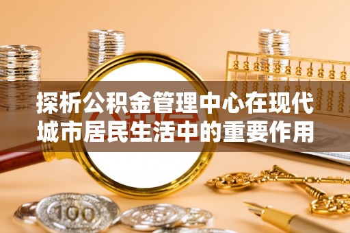 老城探析公积金管理中心在现代城市居民生活中的重要作用